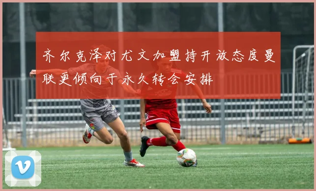 齐尔克泽对尤文加盟持开放态度曼联更倾向于永久转会安排