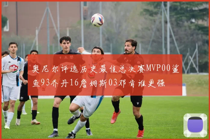 奥尼尔评选历史最佳总决赛MVP00鲨鱼93乔丹16詹姆斯03邓肯谁更强