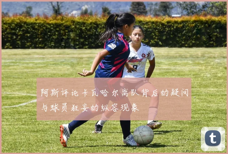 阿斯评论卡瓦哈尔离队背后的疑问与球员狂妄的纵容现象