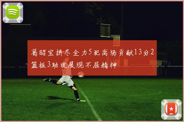 葛昭宝拼尽全力5犯离场贡献13分2篮板3助攻展现不屈精神