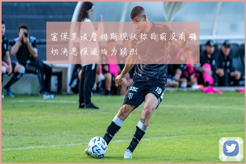 富保罗谈詹姆斯现状称目前没有确切消息报道均为猜测