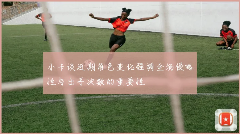 小卡谈近期角色变化强调全场侵略性与出手次数的重要性