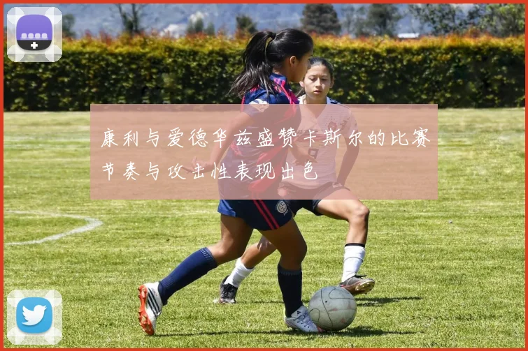 康利与爱德华兹盛赞卡斯尔的比赛节奏与攻击性表现出色