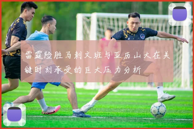 雷霆险胜马刺文班与亚历山大在关键时刻承受的巨大压力分析