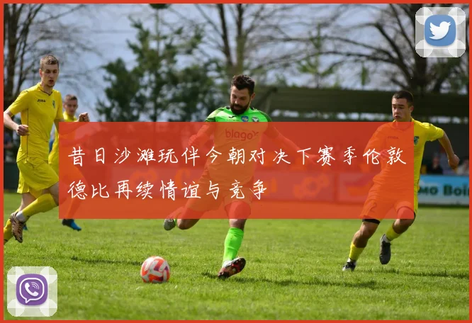 昔日沙滩玩伴今朝对决下赛季伦敦德比再续情谊与竞争