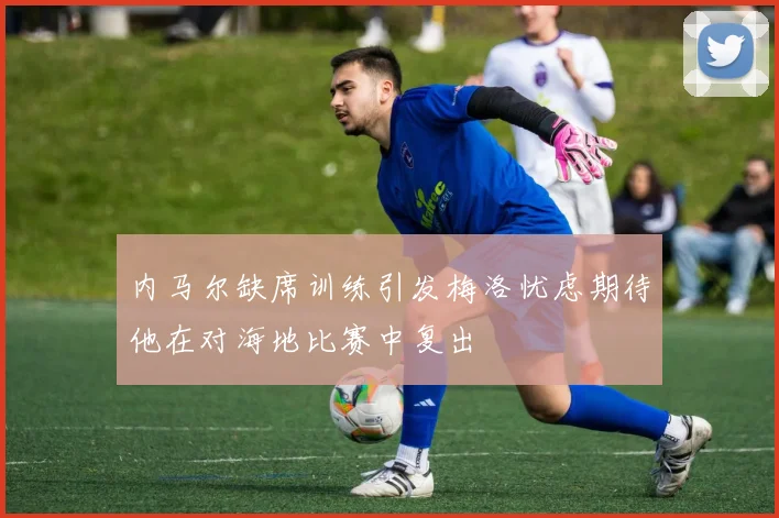 内马尔缺席训练引发梅洛忧虑期待他在对海地比赛中复出