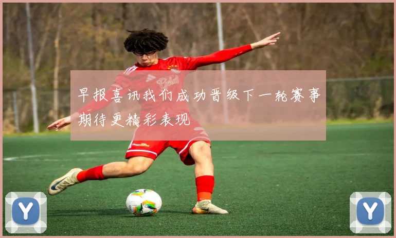 早报喜讯我们成功晋级下一轮赛事期待更精彩表现